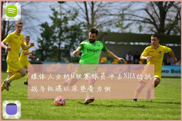 媒体人分析G联赛球员冲击NBA的挑战与机遇以床垫哥为例