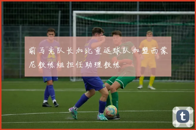 前马竞队长加比重返球队加盟西蒙尼教练组担任助理教练
