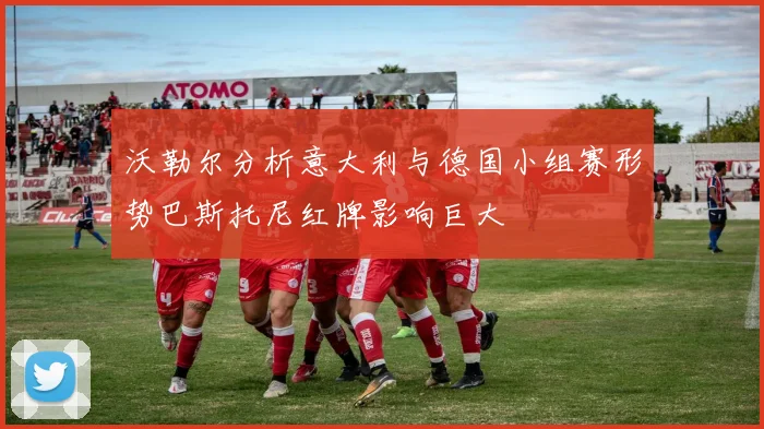 沃勒尔分析意大利与德国小组赛形势巴斯托尼红牌影响巨大