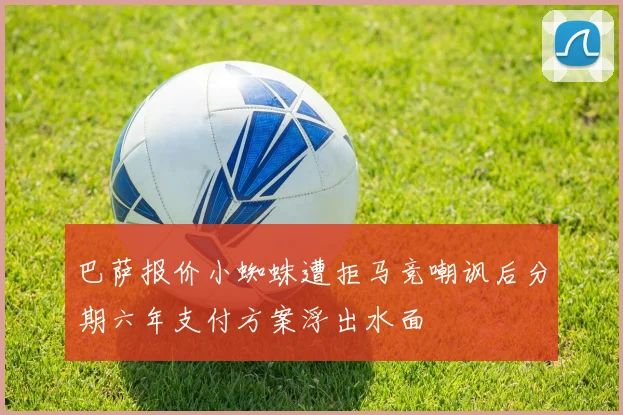 巴萨报价小蜘蛛遭拒马竞嘲讽后分期六年支付方案浮出水面