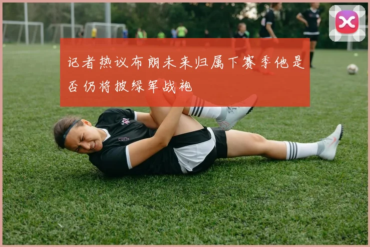 记者热议布朗未来归属下赛季他是否仍将披绿军战袍