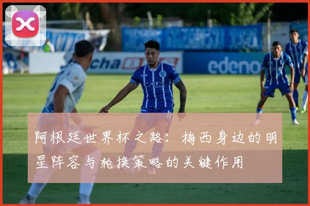 阿根廷世界杯之路：梅西身边的明星阵容与轮换策略的关键作用