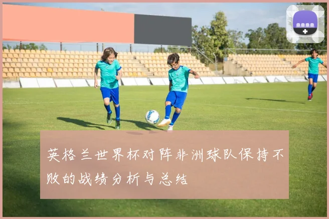 英格兰世界杯对阵非洲球队保持不败的战绩分析与总结