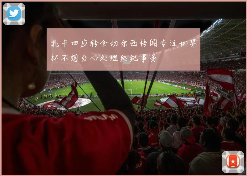 扎卡回应转会切尔西传闻专注世界杯不想分心处理经纪事务