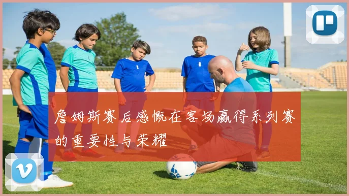 詹姆斯赛后感慨在客场赢得系列赛的重要性与荣耀