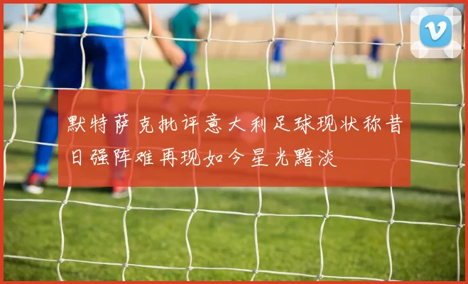 默特萨克批评意大利足球现状称昔日强阵难再现如今星光黯淡