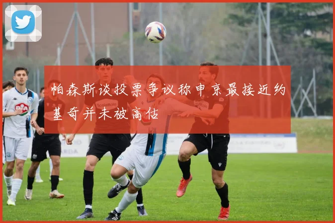帕森斯谈投票争议称申京最接近约基奇并未被高估