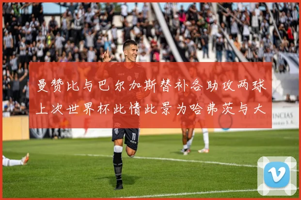 曼赞比与巴尔加斯替补各助攻两球上次世界杯此情此景为哈弗茨与大菲尔