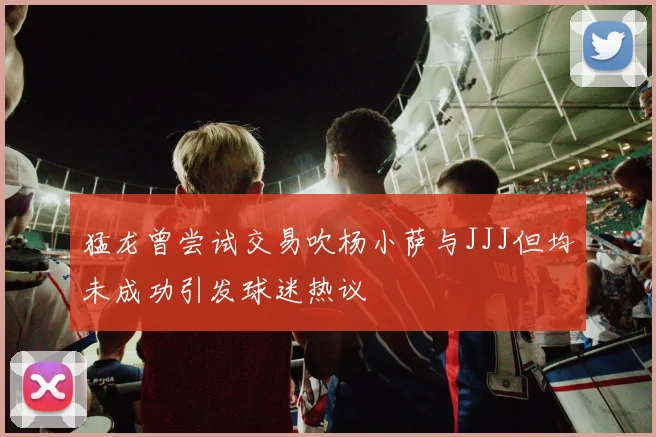 猛龙曾尝试交易吹杨小萨与JJJ但均未成功引发球迷热议