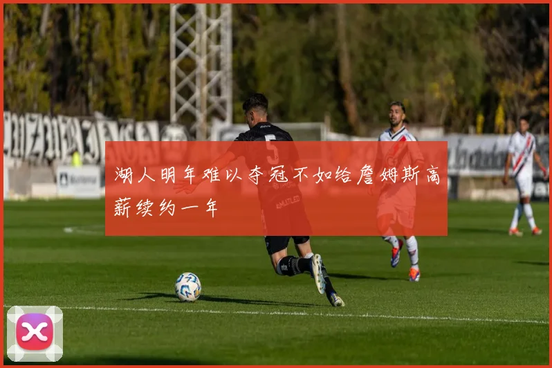 湖人明年难以夺冠不如给詹姆斯高薪续约一年