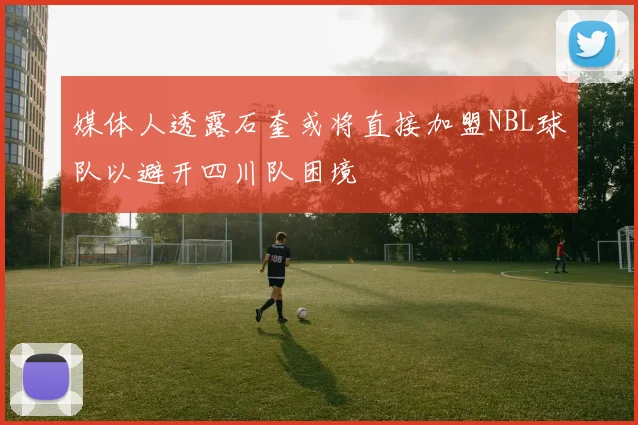 媒体人透露石奎或将直接加盟NBL球队以避开四川队困境