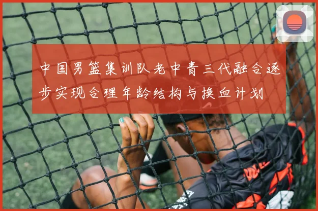 中国男篮集训队老中青三代融合逐步实现合理年龄结构与换血计划