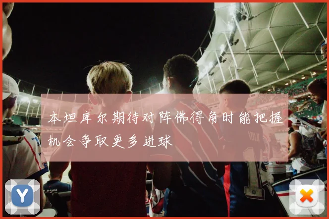 本坦库尔期待对阵佛得角时能把握机会争取更多进球