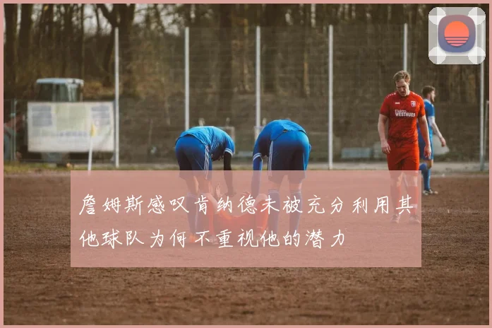 詹姆斯感叹肯纳德未被充分利用其他球队为何不重视他的潜力