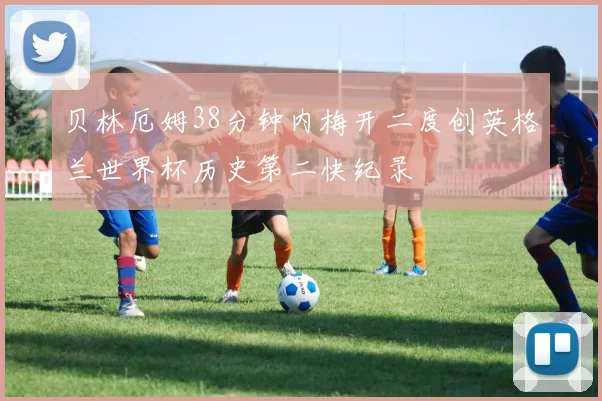 贝林厄姆38分钟内梅开二度创英格兰世界杯历史第二快纪录