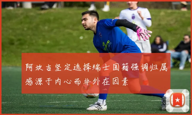 阿坎吉坚定选择瑞士国籍强调归属感源于内心而非外在因素