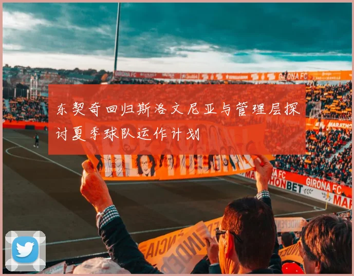 东契奇回归斯洛文尼亚与管理层探讨夏季球队运作计划